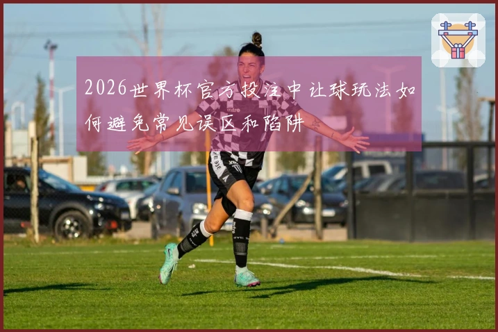 2026世界杯官方投注中让球玩法如何避免常见误区和陷阱