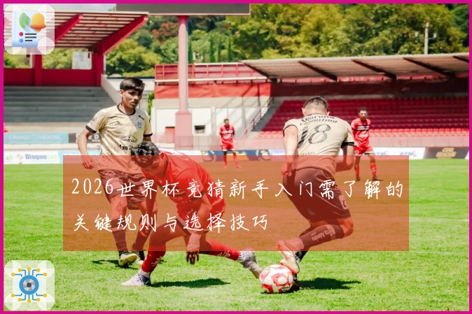 2026世界杯竞猜新手入门需了解的关键规则与选择技巧